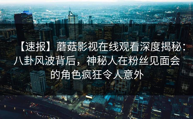 【速报】蘑菇影视在线观看深度揭秘：八卦风波背后，神秘人在粉丝见面会的角色疯狂令人意外