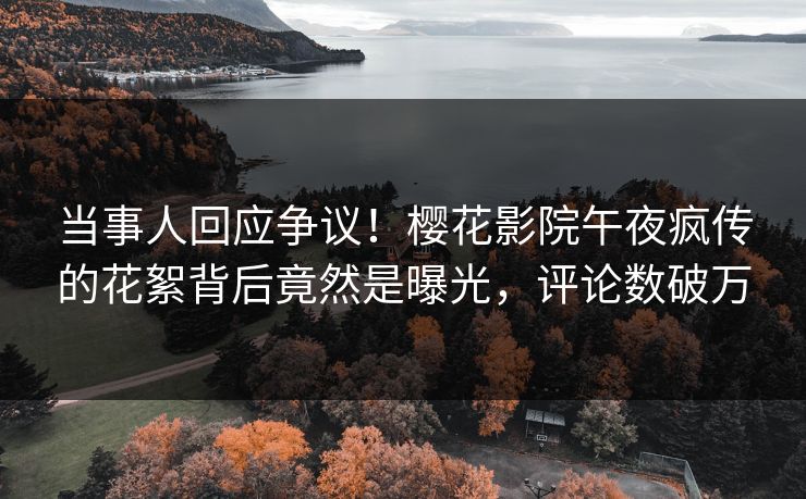 当事人回应争议！樱花影院午夜疯传的花絮背后竟然是曝光，评论数破万