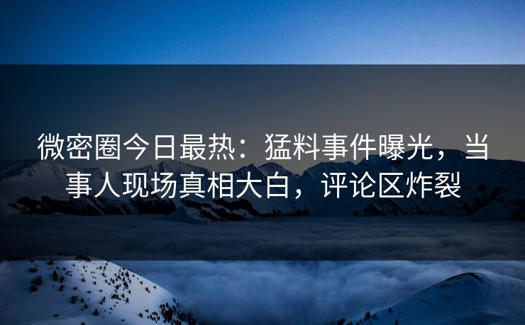 微密圈今日最热：猛料事件曝光，当事人现场真相大白，评论区炸裂