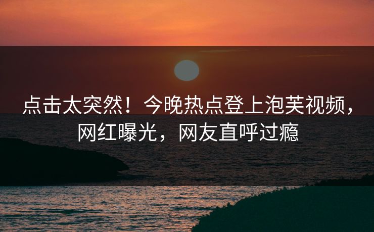 点击太突然！今晚热点登上泡芙视频，网红曝光，网友直呼过瘾