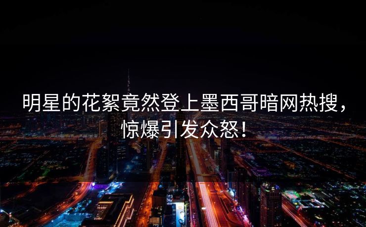 明星的花絮竟然登上墨西哥暗网热搜，惊爆引发众怒！