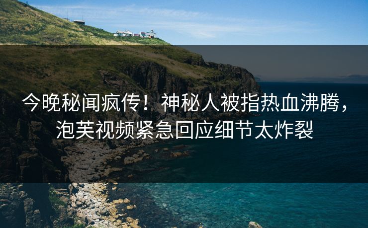 今晚秘闻疯传！神秘人被指热血沸腾，泡芙视频紧急回应细节太炸裂