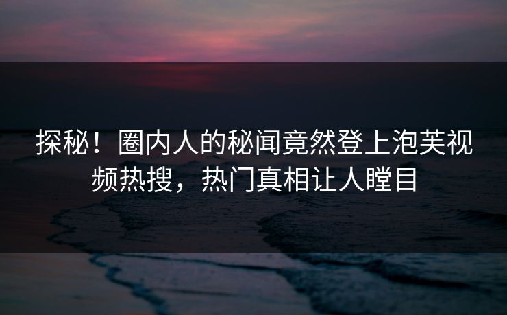 探秘！圈内人的秘闻竟然登上泡芙视频热搜，热门真相让人瞠目