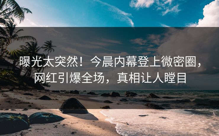 曝光太突然！今晨内幕登上微密圈，网红引爆全场，真相让人瞠目