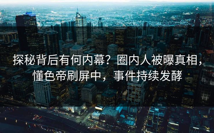 探秘背后有何内幕？圈内人被曝真相，懂色帝刷屏中，事件持续发酵