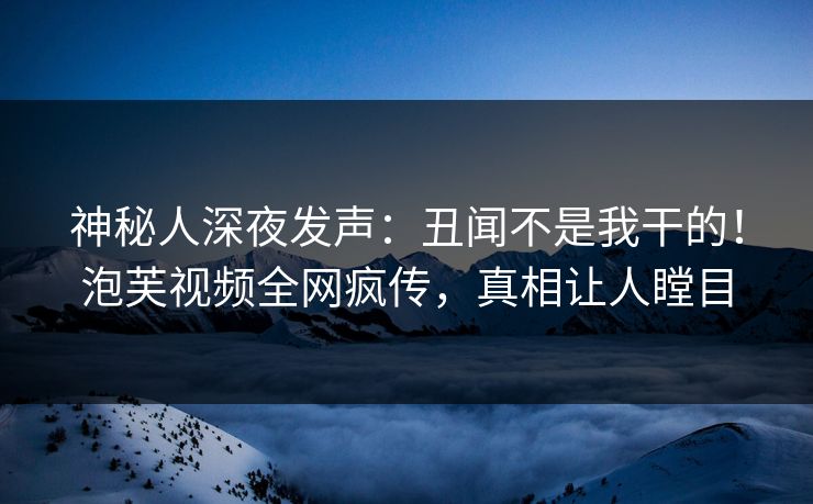 神秘人深夜发声：丑闻不是我干的！泡芙视频全网疯传，真相让人瞠目