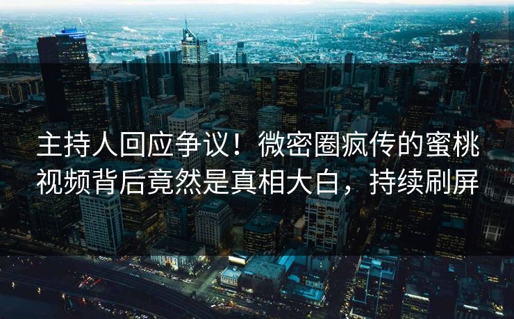 主持人回应争议！微密圈疯传的蜜桃视频背后竟然是真相大白，持续刷屏