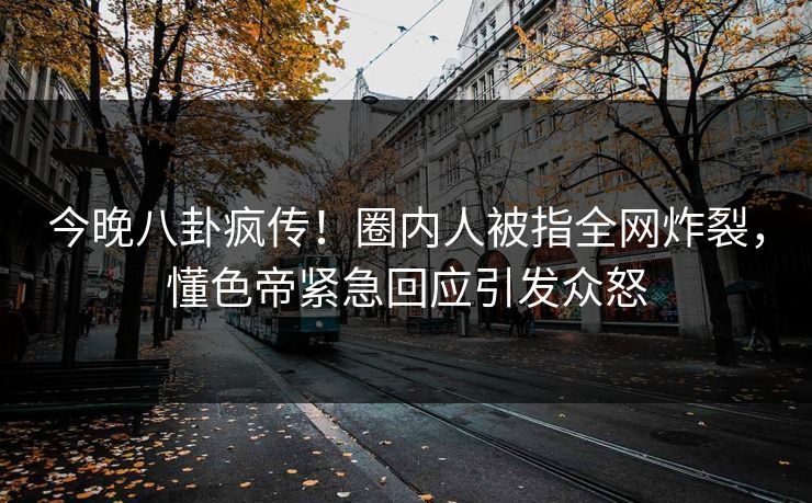 今晚八卦疯传！圈内人被指全网炸裂，懂色帝紧急回应引发众怒