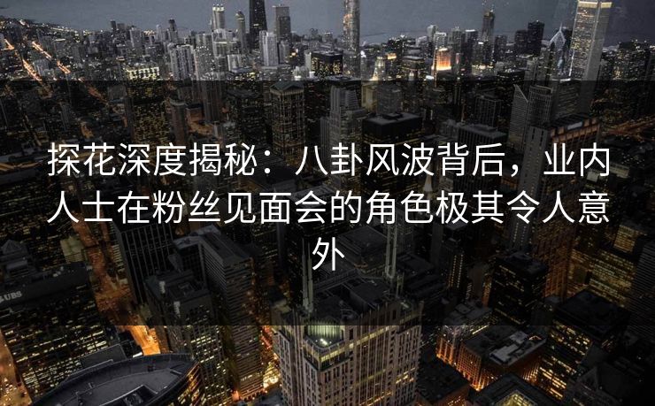 探花深度揭秘：八卦风波背后，业内人士在粉丝见面会的角色极其令人意外
