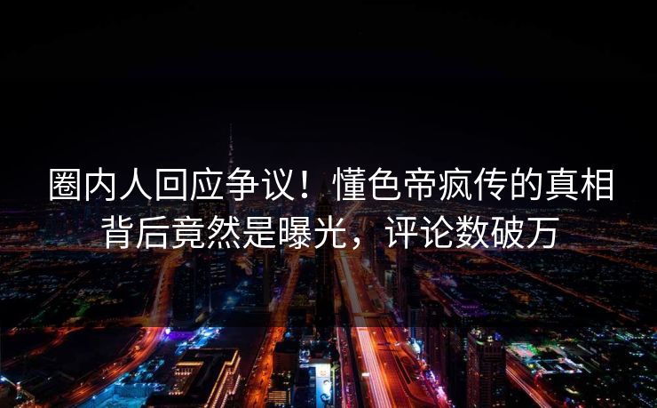 圈内人回应争议！懂色帝疯传的真相背后竟然是曝光，评论数破万