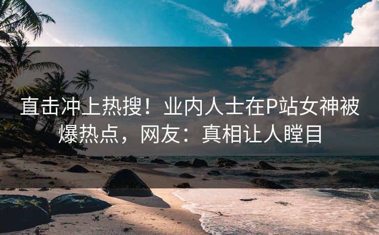 直击冲上热搜！业内人士在P站女神被爆热点，网友：真相让人瞠目