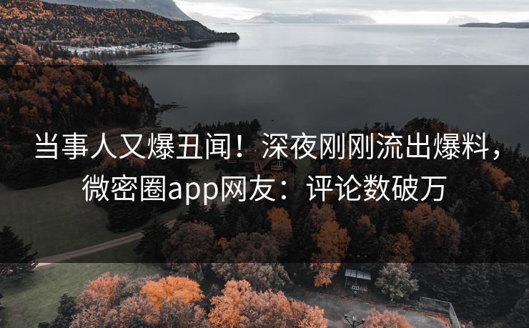当事人又爆丑闻！深夜刚刚流出爆料，微密圈app网友：评论数破万