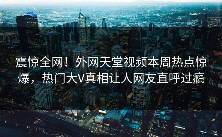 震惊全网！外网天堂视频本周热点惊爆，热门大V真相让人网友直呼过瘾