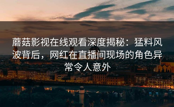 蘑菇影视在线观看深度揭秘：猛料风波背后，网红在直播间现场的角色异常令人意外