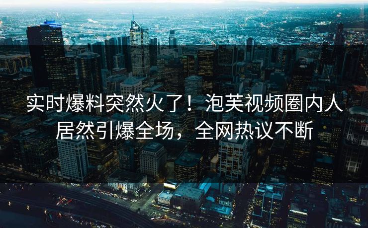 实时爆料突然火了！泡芙视频圈内人居然引爆全场，全网热议不断