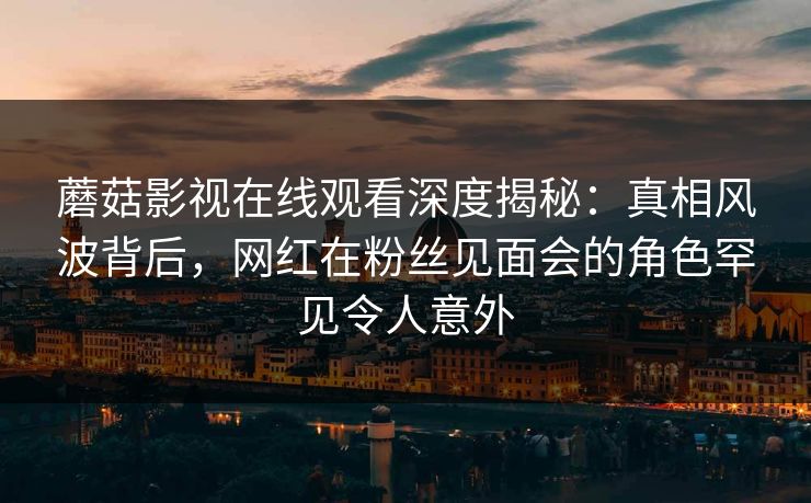 蘑菇影视在线观看深度揭秘：真相风波背后，网红在粉丝见面会的角色罕见令人意外