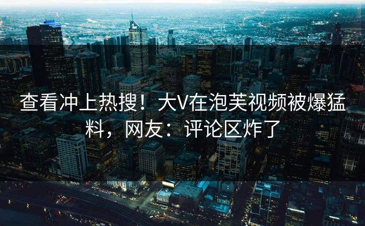 查看冲上热搜！大V在泡芙视频被爆猛料，网友：评论区炸了
