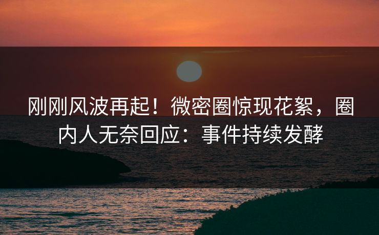 刚刚风波再起！微密圈惊现花絮，圈内人无奈回应：事件持续发酵