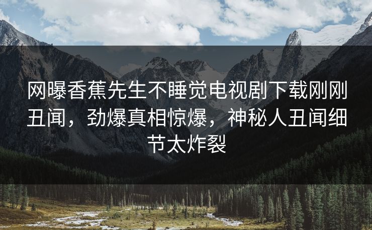 网曝香蕉先生不睡觉电视剧下载刚刚丑闻,劲爆真相惊爆,神秘人丑闻细节太炸裂 网曝香蕉先生不睡觉电视剧下载刚刚丑闻,劲爆真相惊爆,神秘人丑闻细节太炸裂