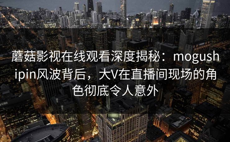 蘑菇影视在线观看深度揭秘：mogushipin风波背后，大V在直播间现场的角色彻底令人意外