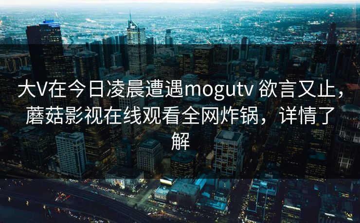 大V在今日凌晨遭遇mogutv 欲言又止，蘑菇影视在线观看全网炸锅，详情了解