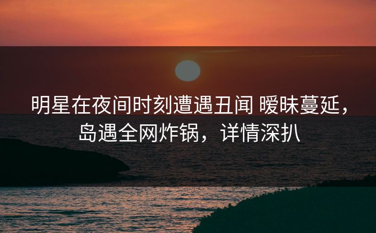 明星在夜间时刻遭遇丑闻 暧昧蔓延，岛遇全网炸锅，详情深扒