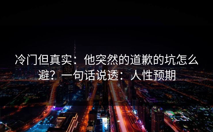 冷门但真实：他突然的道歉的坑怎么避？一句话说透：人性预期