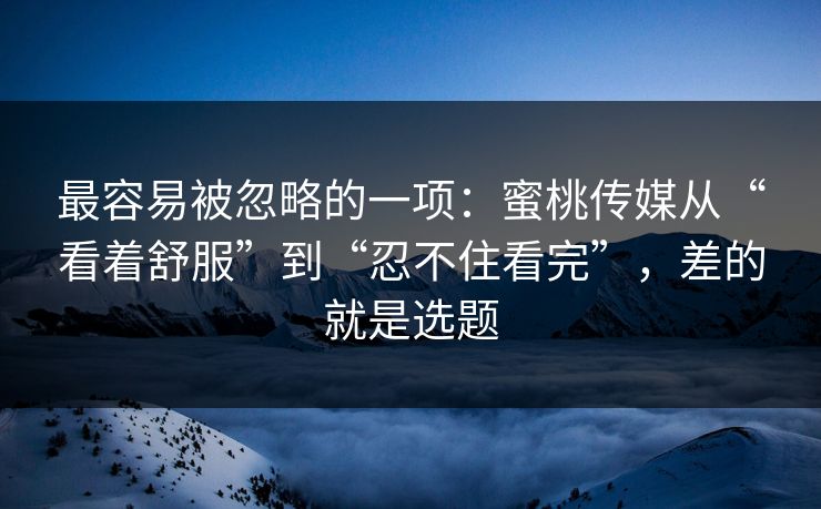 最容易被忽略的一项：蜜桃传媒从“看着舒服”到“忍不住看完”，差的就是选题