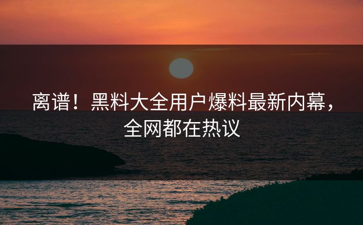 离谱！黑料大全用户爆料最新内幕，全网都在热议