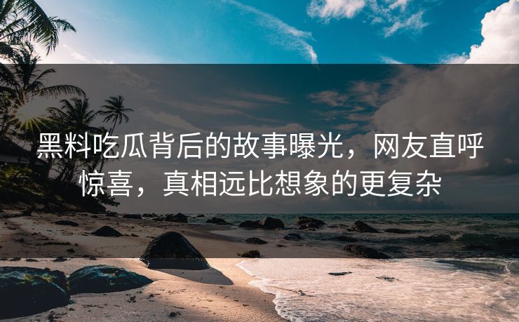 黑料吃瓜背后的故事曝光，网友直呼惊喜，真相远比想象的更复杂