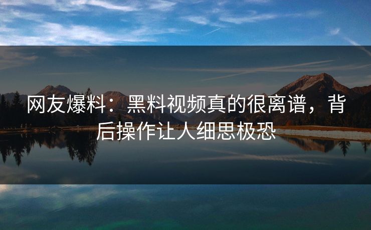 网友爆料：黑料视频真的很离谱，背后操作让人细思极恐