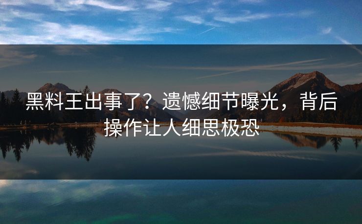 黑料王出事了？遗憾细节曝光，背后操作让人细思极恐