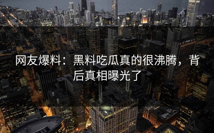 网友爆料：黑料吃瓜真的很沸腾，背后真相曝光了