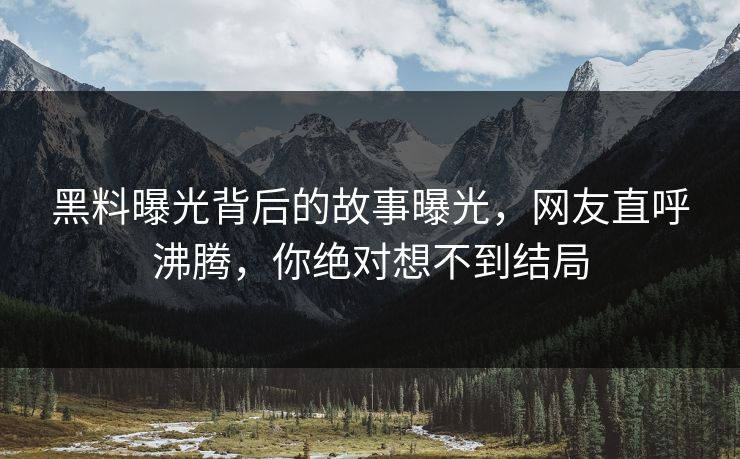 黑料曝光背后的故事曝光，网友直呼沸腾，你绝对想不到结局