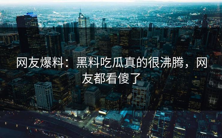 网友爆料：黑料吃瓜真的很沸腾，网友都看傻了
