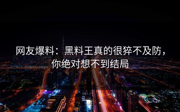 网友爆料：黑料王真的很猝不及防，你绝对想不到结局