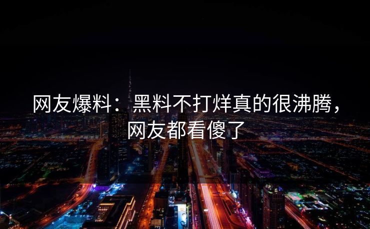网友爆料：黑料不打烊真的很沸腾，网友都看傻了