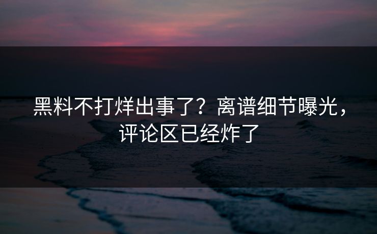 黑料不打烊出事了？离谱细节曝光，评论区已经炸了