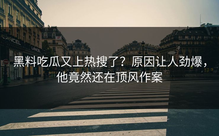 黑料吃瓜又上热搜了？原因让人劲爆，他竟然还在顶风作案