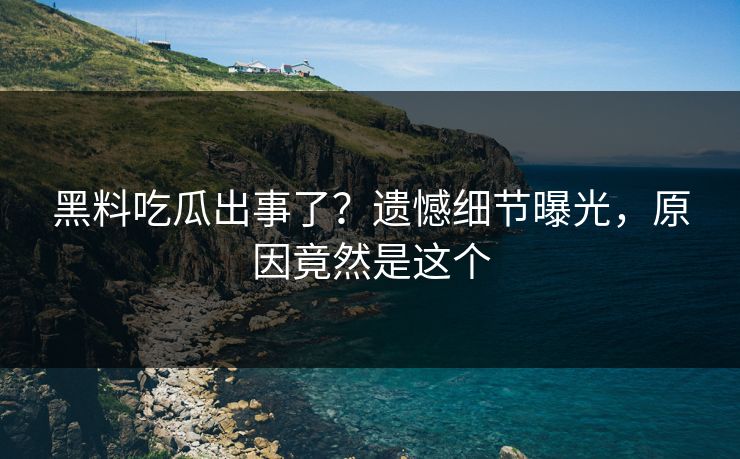 黑料吃瓜出事了？遗憾细节曝光，原因竟然是这个