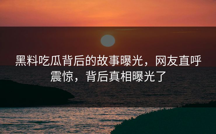 黑料吃瓜背后的故事曝光，网友直呼震惊，背后真相曝光了