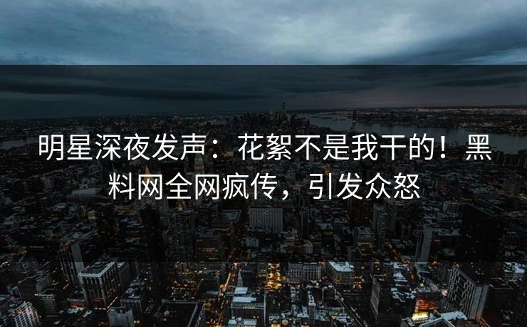 明星深夜发声：花絮不是我干的！黑料网全网疯传，引发众怒
