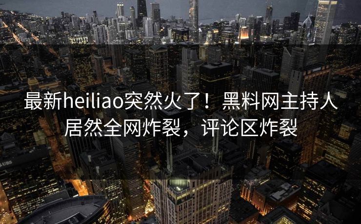 最新heiliao突然火了！黑料网主持人居然全网炸裂，评论区炸裂