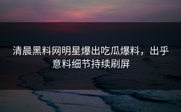 清晨黑料网明星爆出吃瓜爆料，出乎意料细节持续刷屏