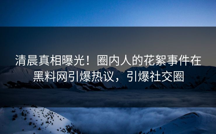 清晨真相曝光！圈内人的花絮事件在黑料网引爆热议，引爆社交圈
