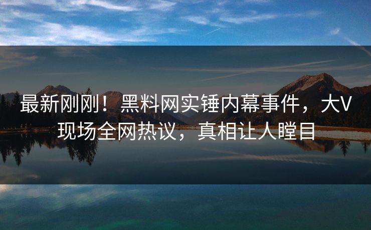 最新刚刚！黑料网实锤内幕事件，大V现场全网热议，真相让人瞠目