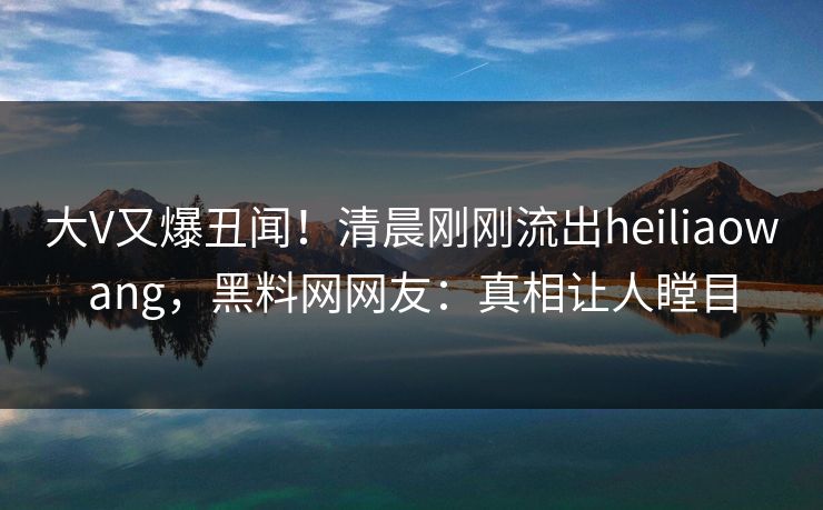 大V又爆丑闻！清晨刚刚流出heiliaowang，黑料网网友：真相让人瞠目