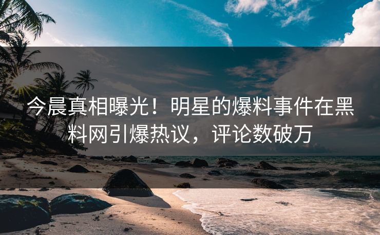 今晨真相曝光！明星的爆料事件在黑料网引爆热议，评论数破万