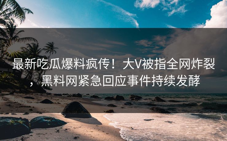 最新吃瓜爆料疯传！大V被指全网炸裂，黑料网紧急回应事件持续发酵
