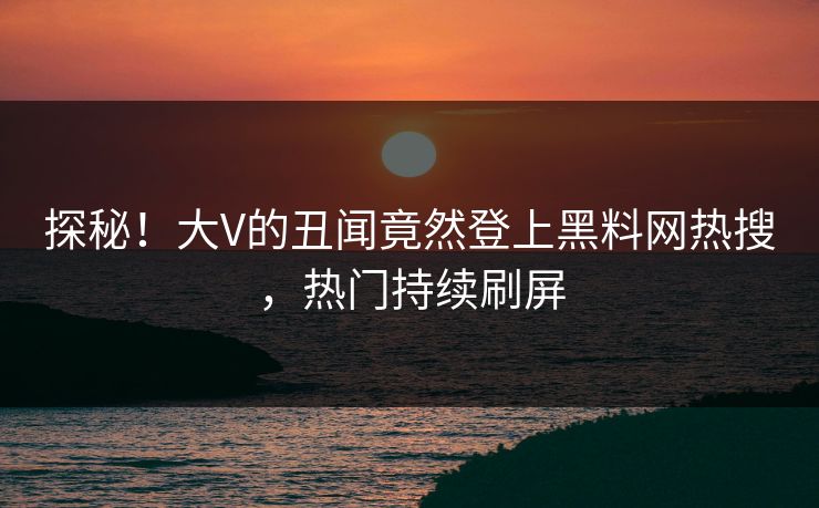 探秘！大V的丑闻竟然登上黑料网热搜，热门持续刷屏